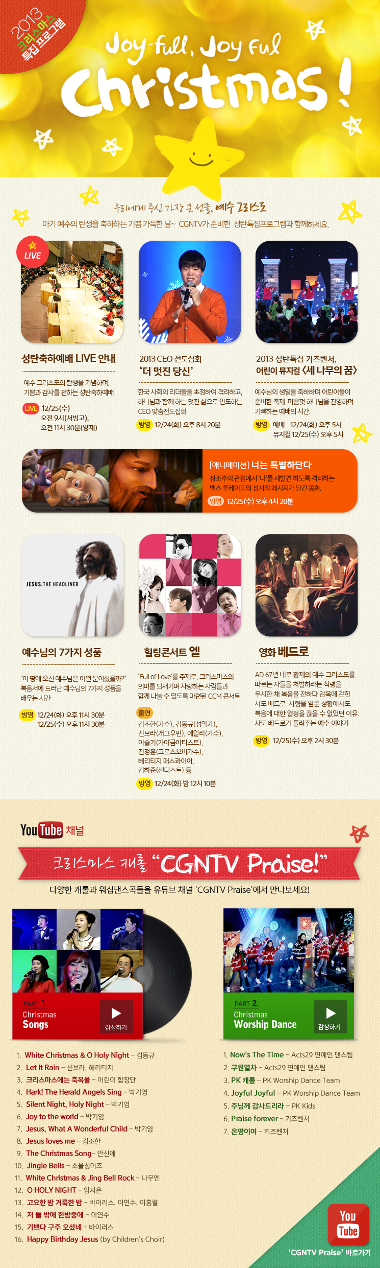 2013 크리스마스 특집 프로그램 
CGNTV와 함께하는 Joy-full, Joyful Christmas!
우리에게 주신 가장 큰 선물, 예수 그리스도
아기 예수의 탄생을 축하하는 기쁨 가득한 날~
CGNTV가 준비한 성탄특집프로그램과 함께하세요.

[성탄축하예배 LIVE 안내]
예수 그리스도의 탄생을 기념하며,기쁨과 감사를 전하는 성탄축하예배
방송 : 12/25(수) 오전 9시(서빙고), 오전 11시 30분(양재) 

[2013 CEO 전도집회 ‘더 멋진 당신]
한국 사회의 리더들을 초청하여 격려하고, 하나님과 함께 하는 멋진 삶으로 인도하는 CEO 맞춤전도집회
방영 : 12/24(화) 오후 8시 20분

[2013 성탄특집 키즈벤처, 어린이 뮤지컬, 세 나무의 꿈]
예수님의 생일을 축하하며 어린이들이 준비한 축제. 마음껏 하나님을 찬양하며 기뻐하는 예배의 시간.
방영 : 예배    12/24(화) 오후 5시,    뮤지컬 12/25(수) 오후 5시 

[애니메이션] 너는 특별하단다
맥스 루케이도 성서적 메시지가 담긴 동화. 창조주의 관점에서 ‘나’를 재발견 하도록 격려하는 내용
방영 : 12/25(수) 오후 4시 20분


[예수님의 7가지 성품]
