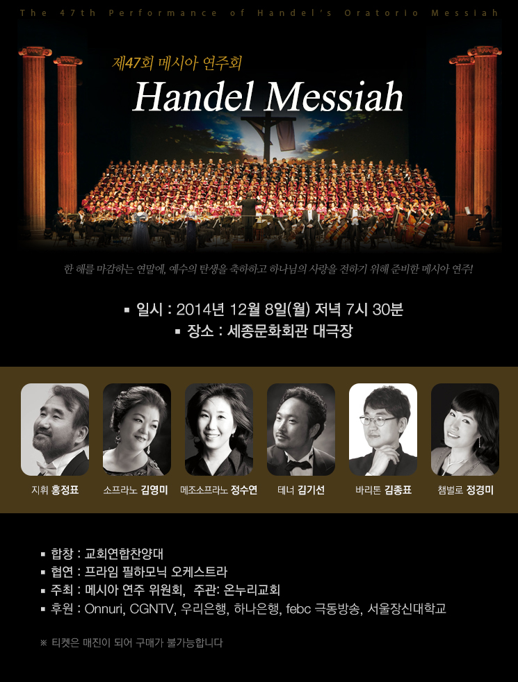 제 47회 메시아 연주회 <Handel Messiah> 안내 : 한 해를 마감하는 연말에, 예수의 탄생을 축하하고 하나님의 사랑을 전하기 위해 준비한 메시아 연주!

- 일시 : 2014년 12월 8일 월요일 저녁 7시 30분
- 장소 : 세종문화회관 대극장
- 출연자 : 지휘 홍정표, 소프라노 김영미, 메조소프라노 정수연, 테너 김기선, 바리톤 김종표, 챔벌로 정경미
- 합창 : 교회 연합찬양대
- 협연: 프라임 필하모닉 오케스트라
- 주최: 메시아 연주 위원회
- 주관: 온누리교회
- 후원: Onnuri, CGNTV, 우리은행, 하나은행, febc 극동방송, 서울장신대학교

* 티켓은 매진이 되어 구매가 불가능합니다