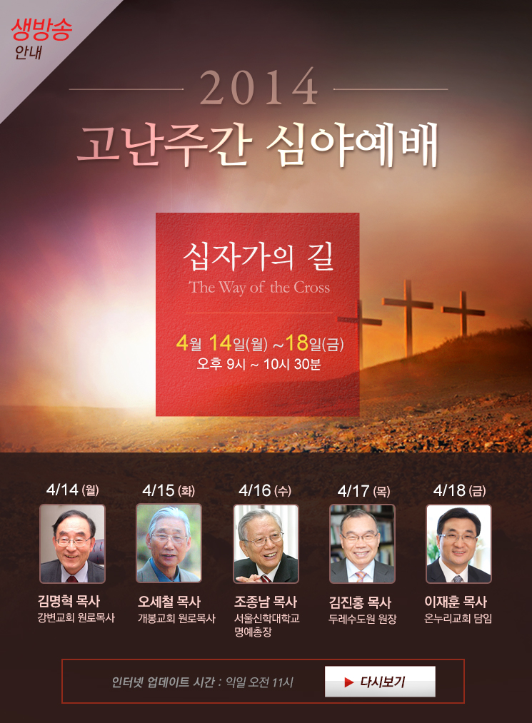 
2014 고난주간 심야예배, 주제 십자가의 길 (The Way of the Cross), 강사 김명혁 목사, 오세철 목사, 조종남 목사, 김진홍 목사, 이재훈 목사 , 4월 14일(월) ~ 18일(금)
예배시간 오후 9시에서 오후 10시 30분, 온누리교회 서빙고 본당(전 캠퍼스 위성 중계), 인터넷 업데이트 시간 익일 오전 11시 , 4월 18일(금)에는 오후 8시 30분부터 방송됩니다.


