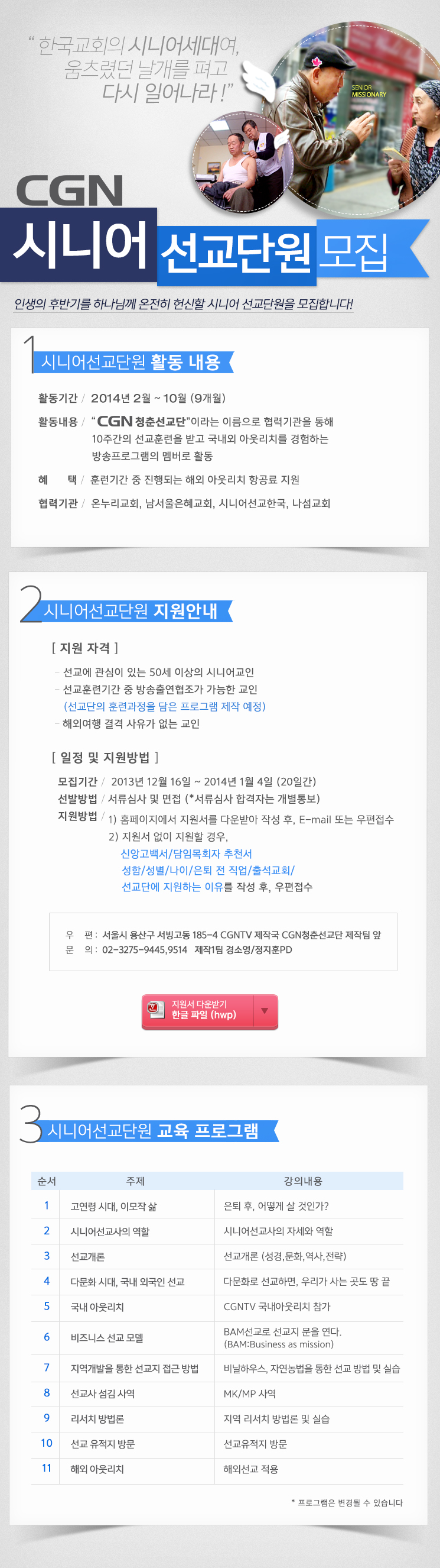 CGN시니어선교단원 모집
“한국교회의 시니어세대여, 움츠렸던 날개를 펴고 다시 일어나라”
인생의 후반기를 하나님께 온전히 헌신할 시니어선교단원을 모집합니다!
1. 시니어선교단원 활동 내용
활동기간 : 2013년 2월 ~ 10월 (9개월)
활동내용 : “CGN 청춘선교단”이라는 이름으로 협력기관을 통해 10주간의 선교훈련을 받고 
              국내외 아웃리치를 경험하는 방송프로그램의 멤버로 활동혜     택 : 훈련기간 중 진행되는 해외 아웃리치 항공료 지원협력기관 : 온누리교회, 남서울은혜교회, 시니어선교한국, 나섬교회

2. 지원 안내
▶ 지원 자격
- 선교에 관심이 있는 50세 이상의 시니어교인 
- 선교훈련기간 중 방송출연협조가 가능한 교인
  (선교단의 훈련과정을 담은 프로그램 제작 예정) 
- 해외여행 결격 사유가 없는 교인

▶ 일정 및 지원방법
1. 모집기간 : 2013년 12월 16일 ~ 2014년 1월 4일 (20일간)
2. 선발방법 : 서류심사 및 면접 (*서류심사 합격자는 개별통보)
3. 지원 방법 1) 홈페이지에서 지원서를 다운받아 작성 후, E-mail 또는 우편접수 2) 지원서 없이 지원할 경우   성함/성별/나이/은퇴 전 직업/출석교회/신앙고백서/선교단에 지원하는 이유를 작성 후,  E-mail 또는 우편접수
 E-mail : thinkmall@naver.com   우  편 : 서울시 용산구 서빙고동 185-4 CGNTV 제작국 CGN청춘선교단 제작팀 앞
 문  의 : 02-3275-9445,9514 제작1팀 경소영/정지훈PD 

3. 청춘선교단 교육 커리큘럼
1강. 고연령 시대, 이모작 삶 (은퇴 후, 어떻게 살 것인가?)
2강. 시니어선교사의 역할 (시니어선교사의 자세와 역할)
3강. 선교개론 (선교개론(성경,문화,역사,전략))
4강. 다문화 시대, 국내 외국인 선교 (다문화로 선교하면, 우리가 사는 곳도 땅 끝)
5강. 국내 아웃리치 (CGNTV 국내아웃리치 참가)
6강. 비즈니스 선교 모델 (BAM선교로 선교지 문을 연다.(Business as mission))
7강. 지역개발을 통한 선교지 접근 방법 (비닐하우스, 자연농법을 통한 선교 방법 및 실습)
8강. 선교사 섬김 사역 (MK/MP 사역)
9강. 리서치 방법론 (지역 리서치 방법론 및 실습)
10강. 선교 유적지 방문 (선교유적지 방문)
11강. 해외 아웃리치 (해외선교 적용)
* 커리큘럼은 변경될 수 있습니다

