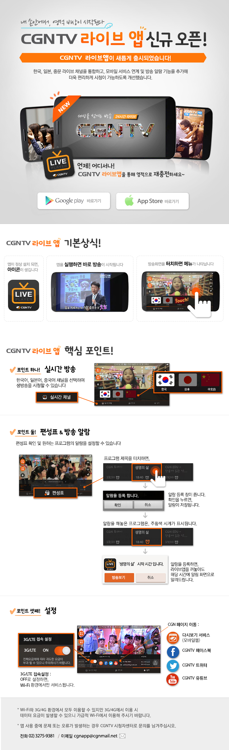 CGNTV 라이브앱 오픈 안내페이지 

내 손안에서, 영적 비상이 시작된다
CGNTV 라이브 앱 신규 오픈! 

CGNTV 라이브앱이 새롭게 출시되었습니다! 

한국,일본, 중문 라이브 채널을 통합하고, 모바일 서비스 연계 및 방송 알람 기능을 추가해 더욱 편리하게 시청이 가능하도록 개선했습니다. 
언제 어디서나 CGNTV 라이브앱을 통해
영적으로 재충전하세요~
           

CGNTV 라이브앱 기본상식, 1. 앱이 정상설치되면 아이콘이 생성됩니다. 2. 앱을 실행하면 바로 방송이 시작됩니다
3. 방송화면을 터치하면 메뉴가 나타납니다 


CGNTV 라이브앱 주요포인트 1. 실시간 방송!
한국어, 일본어, 중국어 채널을 선택하여 생방송을 시청할 수 있습니다

2. 편성표/방송 알람
편성표 확인 및 원하는 프로그램의 알람을 설정할 수 있습니다.

스마트폰화면을 터치시 나오는 메뉴줄에서 '편성표'를 클릭하신후, 프로그램 제목을 터치하면, 알람 등록 창이 뜹니다. 
확인을 누르면, 알람이 저장됩니다.알람을 해놓은 프로그램은, 주황색 시계가 표시됩니다.  

3.설정
1) 3G/LTE 접속설정
OFF로 설정하면, wifi 환경에서만 서비스됩니다. 

* Wi-Fi와 3G/4G 환경에서 모두 이용할 수 있지만 3G/4G에서 이용 시 데이터 요금이 발생할 수 있으니 가급적 Wi-Fi에서 
  이용해 주시기 바랍니다. * 앱 사용 중에 문제 또는 오류가 발생하는 경우 CGNTV 시청자센터로 문의를 남겨주십시오 전화 02)3275-9381 / 이메일 cgnapp@cgnmail.net