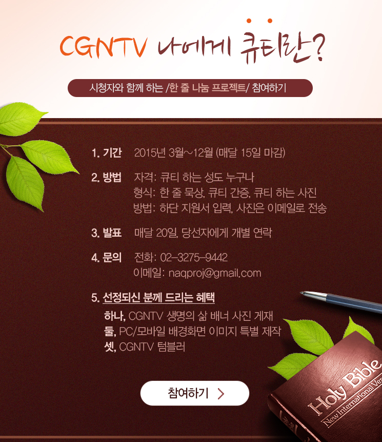 CGNTV 나에게 큐티란? 시청자와 함께하는 한줄 나눔 프로젝트 안내
1. 기간 : 2015년 3월~12월(매달 15일 마감)
2. 방법 : 큐티하는 성도 누구나 참여가능, 한줄 묵상, 큐티 간증, 큐티하는 사진 자료 자료를 토대로 하단 지원서 작성 후 사진은 이메일로 전송하면 끝.
3. 발표 : 매달 20일, 당선자에게 개별연락 드립니다.
4. 문의 : 02-3275-9442, naqproj@gmail.com
5. 선정되신 분께 드리는 혜택 : 하나, CGNTV 생명의 삶 배너 사진 게재/ 둘, PC, 모바일 배경화면 이미지 특별제작/ 셋, CGNTV 텀블러