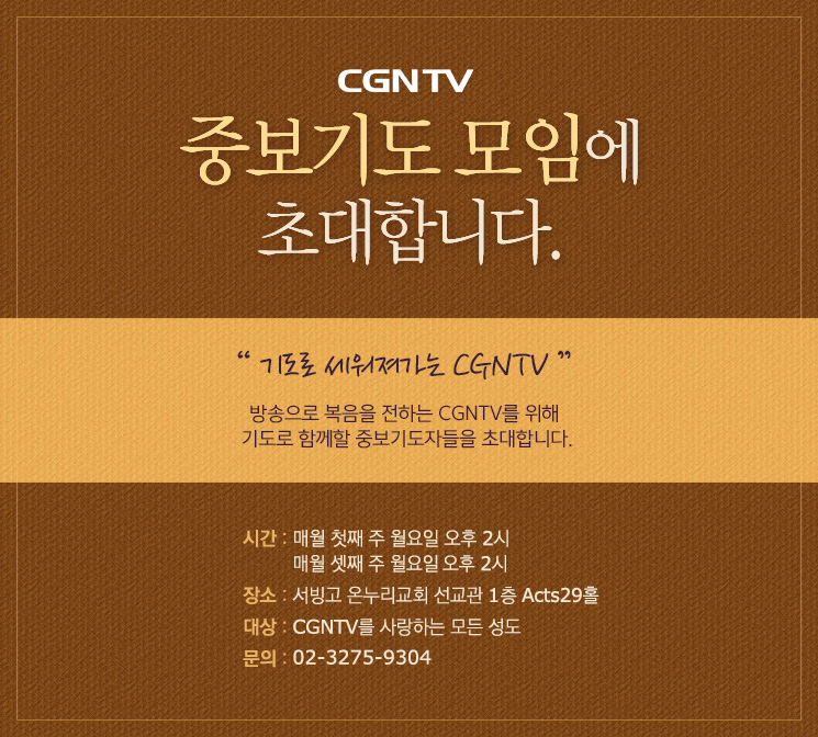 
CGNTV 중보기도 모임에 초대합니다. 

기도로 세워져가는 CGNTV

방송으로 복음을 전하는 CGNTV를 위해
기도로 함께할 중보기도자들을 초대합니다.

시간 : 매월 첫째 주, 셋째 주 월요일 오후 2시 (5월 4일, 5월 14일)
장소 : 서빙고 온누리교회 선교관 1층 Acts29홀
대상 : CGNTV를 사랑하는 모든 성도
문의 : 02-3275-9304 
