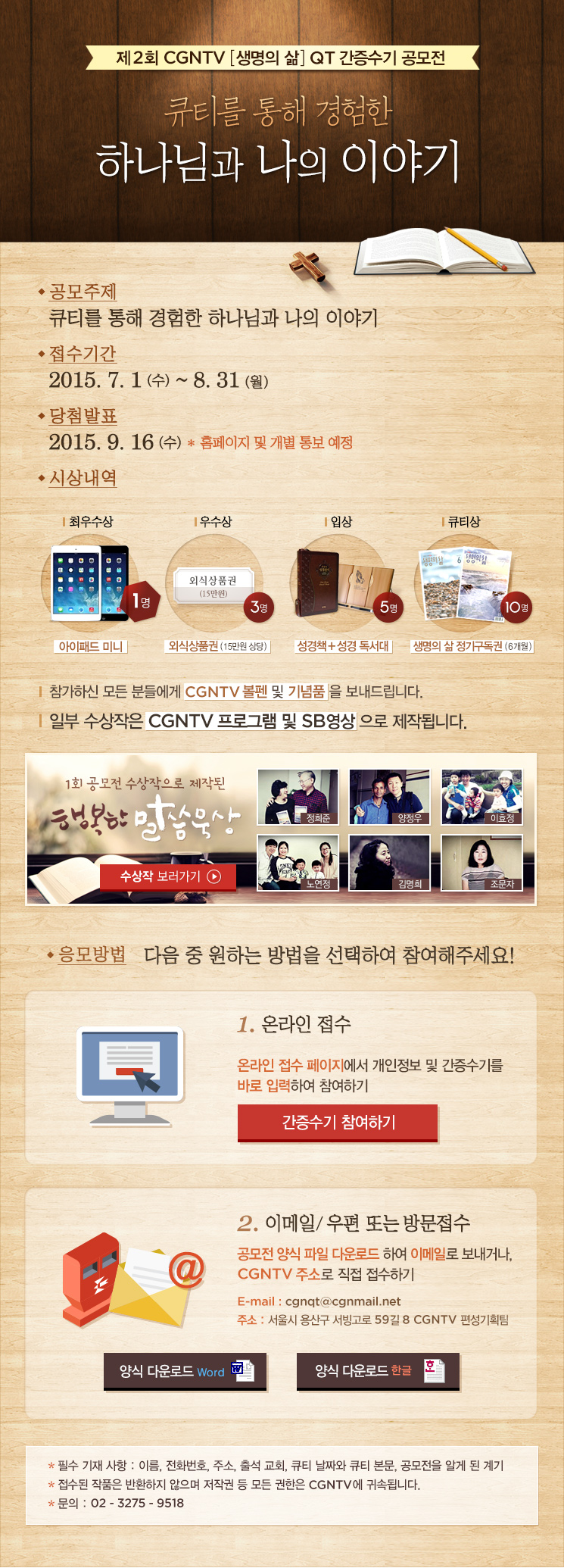 
제2회 CGNTV 생명의 삶 QT 간증수기 공모전
접수기간 : 2015년 7월 1일(수)~8월 31일(월)
공모주제 : 큐티를 통해 경험한 하나님과 나의 이야기
응모양식 및 분량 – A4용지 1~2장 내외 
문서작성(한글 hwp, MS워드), 수기작성 둘 다 가능
필수 기재사항 : 이름, 전화번호, 주소, 출석교회, 큐티 날짜와 큐티 본문
응모방법 :  우편접수 - (140-240) 서울특별시 용산구 서빙고로 59길 8 
CGNTV ‘QT간증수기공모전’ 담당자 앞
메일접수 - cgnqt@cgnmail.net 
* 문의 02)3275-9518

당첨발표 : 2015년 9월 16일(수) ※ 홈페이지 공고 및 개별 통보
시상내역 : 최우수상 [1명]-아이패드 미니, 우수상[3명]-외식상품권, 입상[5명]-성경책+독서대,
큐티상[10명]-생명의삶 6개월 정기구독권, 참가상- CGNTV 볼펜 및 기념품

* 수상작은 CGNTV 프로그램 제작에 활용됩니다.
* 접수된 작품은 반환하지 않으며 저작권 등 모든 권한은 CGNTV에 귀속됩니다.


