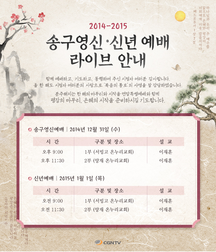 2014-2015년 송구영신,신년예배 라이브안내.
함께 예배하고, 기도하고, 동행해주신 시청자 여러분 감사합니다.
올 한 해도 시청자 여러분의 사랑으로 복음의 통로의 사명을 잘 감당하였습니다.
 
분주해지는 한 해의 마무리와 시작을 연말특별예배와 함께 
평강의 마무리, 은혜의 시작을 준비하시길 기도합니다.